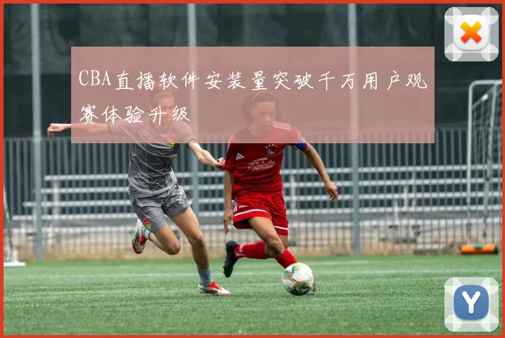 CBA直播软件安装量突破千万用户观赛体验升级