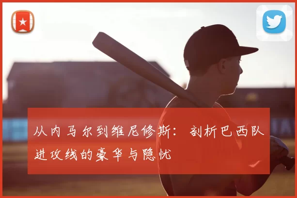 从内马尔到维尼修斯：剖析巴西队进攻线的豪华与隐忧