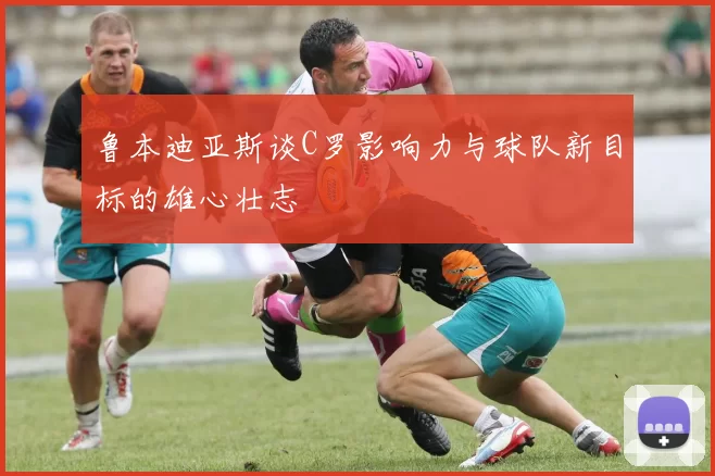 鲁本迪亚斯谈C罗影响力与球队新目标的雄心壮志