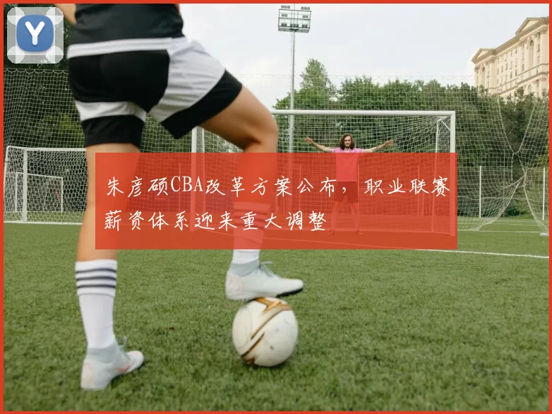 朱彦硕CBA改革方案公布,职业联赛薪资体系迎来重大调整