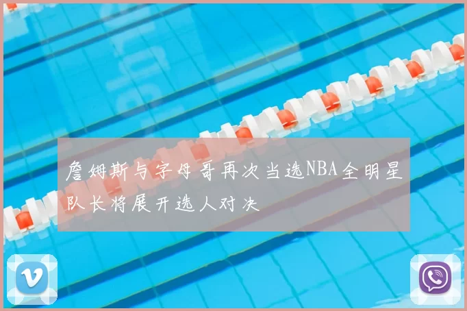 詹姆斯与字母哥再次当选NBA全明星队长将展开选人对决