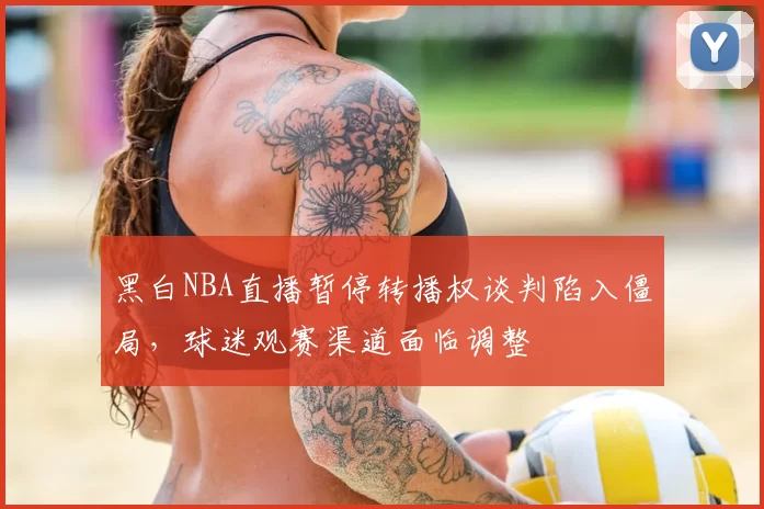 黑白NBA直播暂停转播权谈判陷入僵局,球迷观赛渠道面临调整