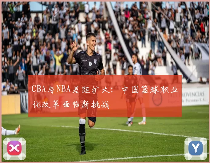 CBA与NBA差距扩大：中国篮球职业化改革面临新挑战