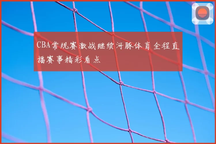 CBA常规赛激战继续河豚体育全程直播赛事精彩看点