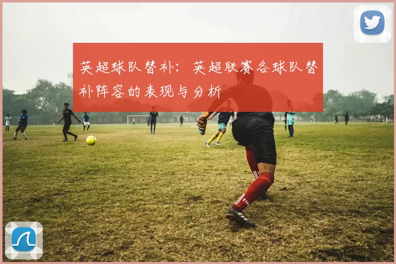 英超球队替补:英超联赛各球队替补阵容的表现与分析