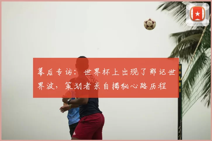 幕后专访:世界杯上出现了那记世界波,策划者亲自揭秘心路历程