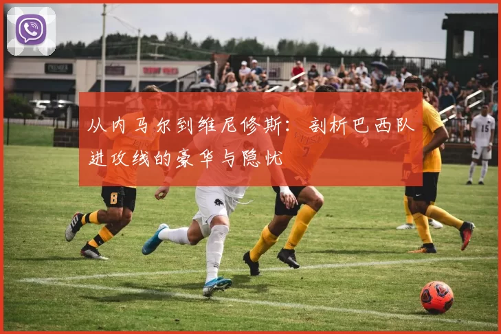从内马尔到维尼修斯:剖析巴西队进攻线的豪华与隐忧