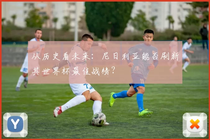 从历史看未来:尼日利亚能否刷新其世界杯最佳战绩?