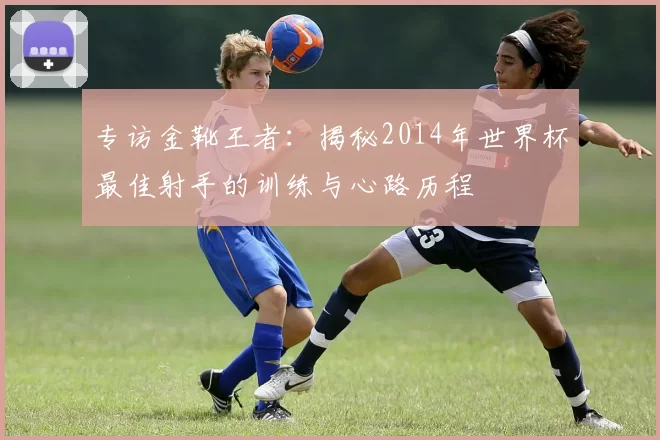 专访金靴王者:揭秘2014年世界杯最佳射手的训练与心路历程