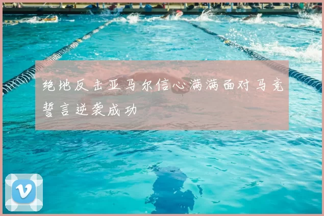 绝地反击亚马尔信心满满面对马竞誓言逆袭成功