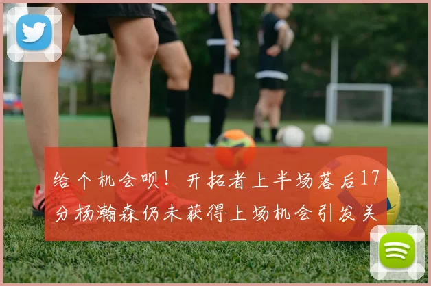 给个机会呗！开拓者上半场落后17分杨瀚森仍未获得上场机会引发关注