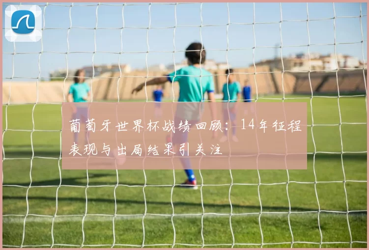 葡萄牙世界杯战绩回顾:14年征程表现与出局结果引关注