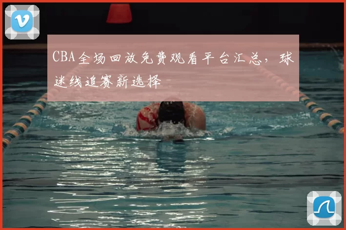 CBA全场回放免费观看平台汇总,球迷线追赛新选择
