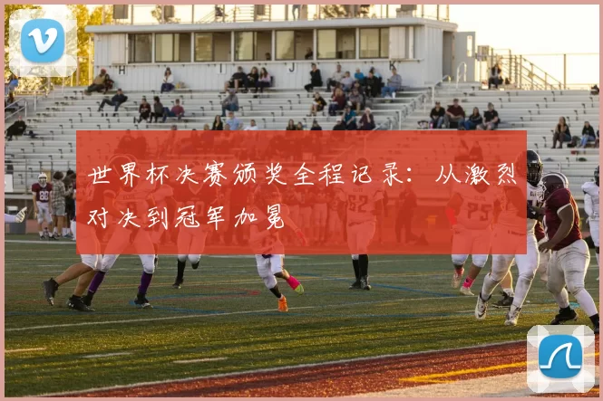 世界杯决赛颁奖全程记录:从激烈对决到冠军加冕