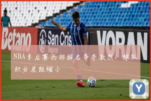 NBA季后赛西部排名争夺激烈，球队积分差距缩小