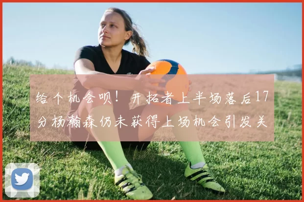给个机会呗！开拓者上半场落后17分杨瀚森仍未获得上场机会引发关注
