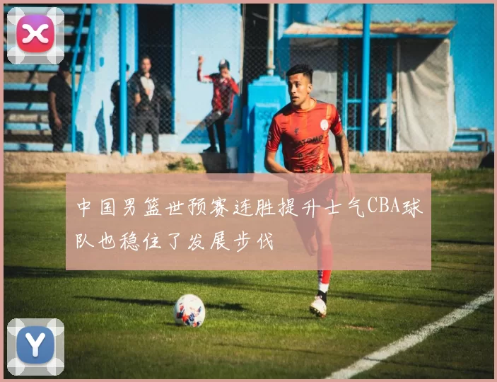 中国男篮世预赛连胜提升士气CBA球队也稳住了发展步伐