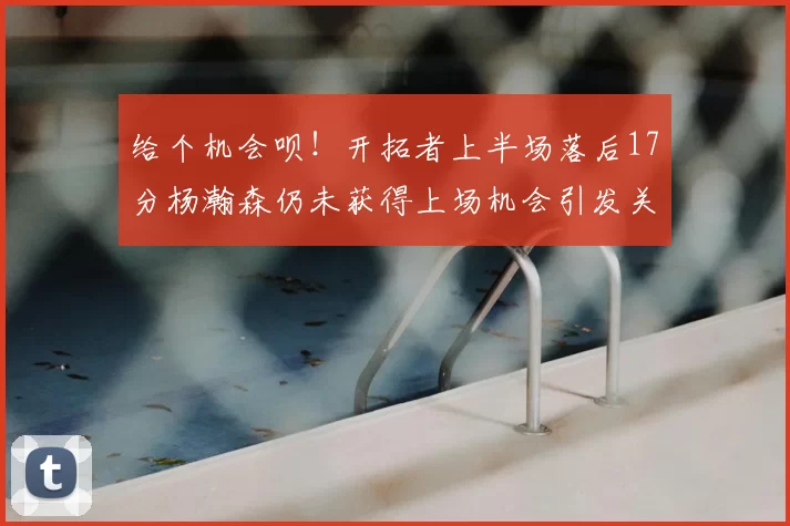给个机会呗!开拓者上半场落后17分杨瀚森仍未获得上场机会引发关注