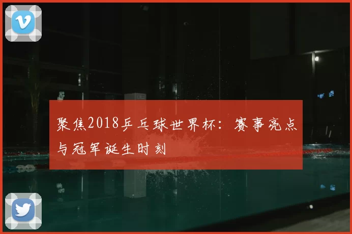聚焦2018乒乓球世界杯:赛事亮点与冠军诞生时刻