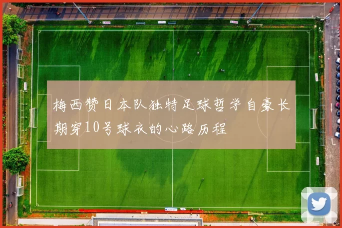 梅西赞日本队独特足球哲学自豪长期穿10号球衣的心路历程