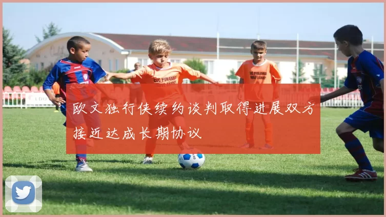 欧文独行侠续约谈判取得进展双方接近达成长期协议