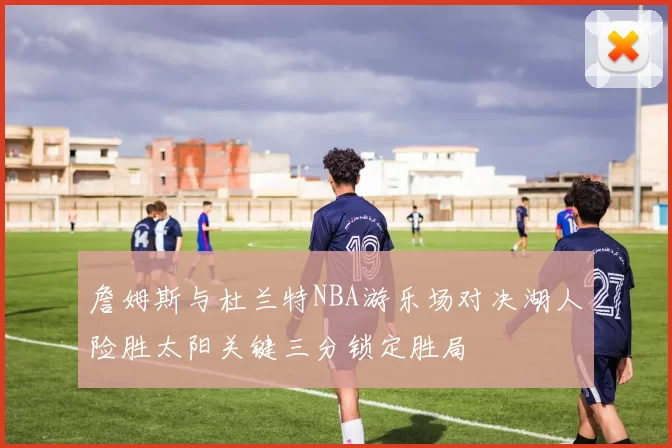 詹姆斯与杜兰特NBA游乐场对决湖人险胜太阳关键三分锁定胜局