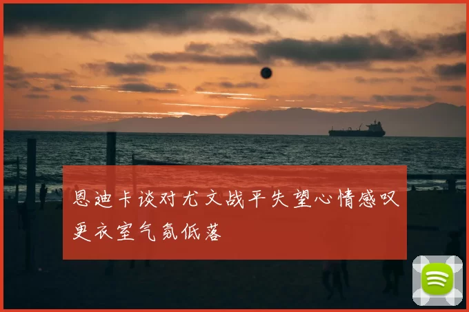 恩迪卡谈对尤文战平失望心情感叹更衣室气氛低落
