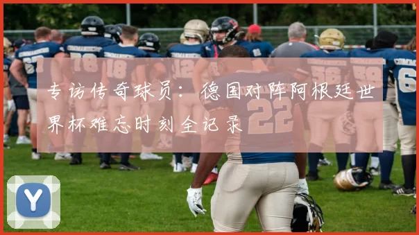 专访传奇球员：德国对阵阿根廷世界杯难忘时刻全记录