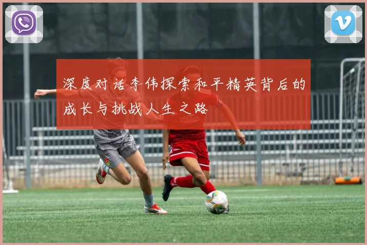 深度对话李伟探索和平精英背后的成长与挑战人生之路