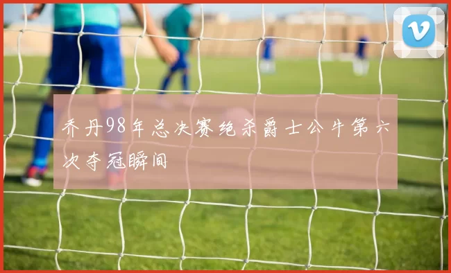 乔丹98年总决赛绝杀爵士公牛第六次夺冠瞬间