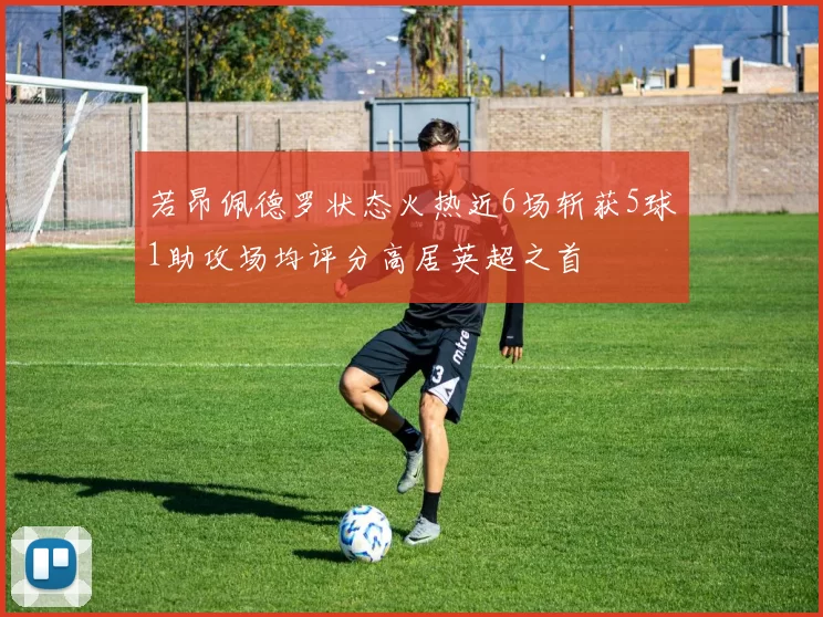 若昂佩德罗状态火热近6场斩获5球1助攻场均评分高居英超之首