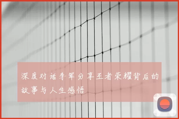 深度对话李军分享王者荣耀背后的故事与人生感悟
