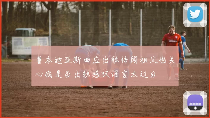 鲁本迪亚斯回应出轨传闻祖父也关心我是否出轨感叹谣言太过分