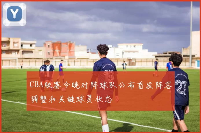 CBA联赛今晚对阵球队公布首发阵容调整和关键球员状态
