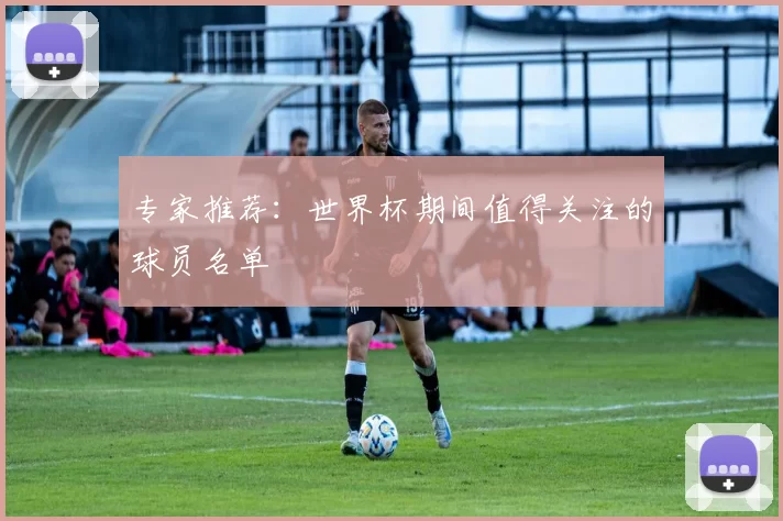 专家推荐：世界杯期间值得关注的球员名单