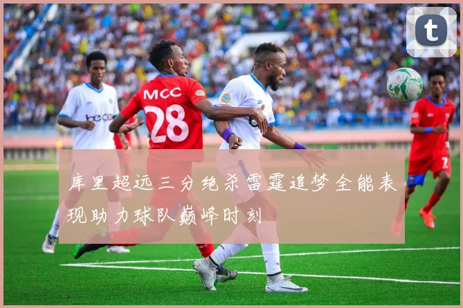 库里超远三分绝杀雷霆追梦全能表现助力球队巅峰时刻