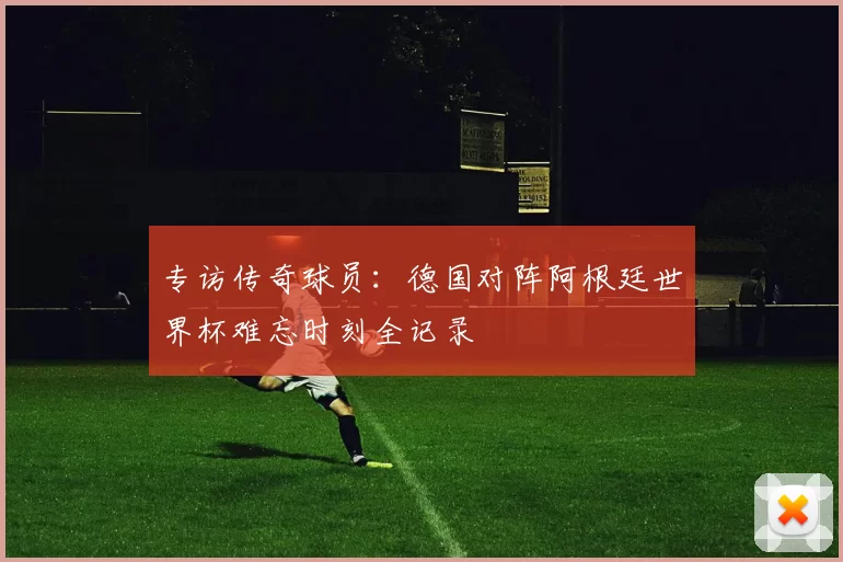 专访传奇球员:德国对阵阿根廷世界杯难忘时刻全记录