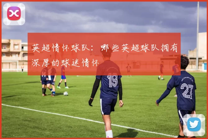 英超情怀球队:哪些英超球队拥有深厚的球迷情怀