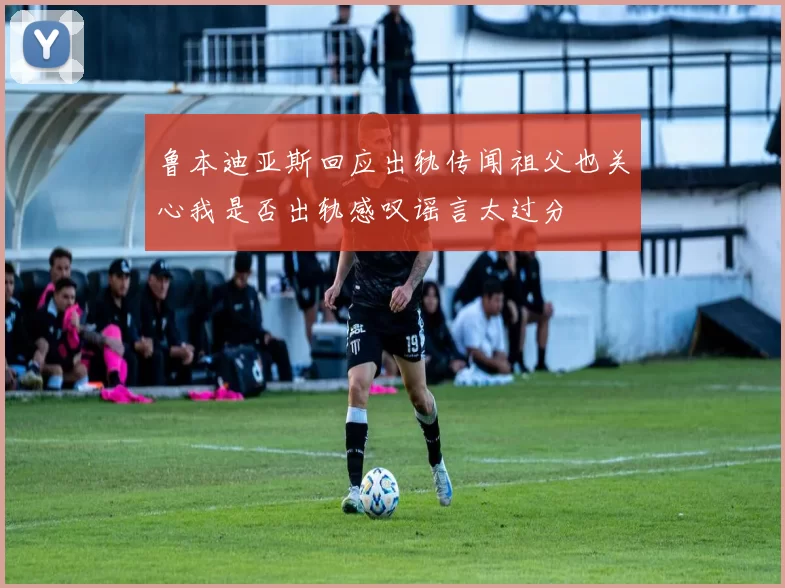 鲁本迪亚斯回应出轨传闻祖父也关心我是否出轨感叹谣言太过分