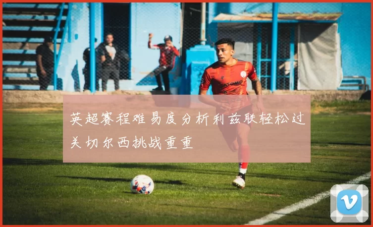 英超赛程难易度分析利兹联轻松过关切尔西挑战重重