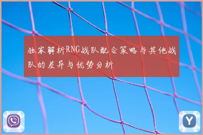 独家解析RNG战队配合策略与其他战队的差异与优势分析