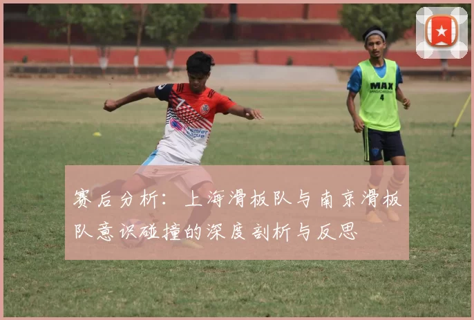 赛后分析:上海滑板队与南京滑板队意识碰撞的深度剖析与反思