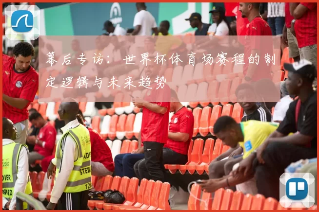 幕后专访：世界杯体育场赛程的制定逻辑与未来趋势