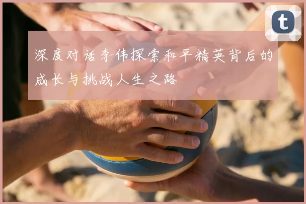 深度对话李伟探索和平精英背后的成长与挑战人生之路