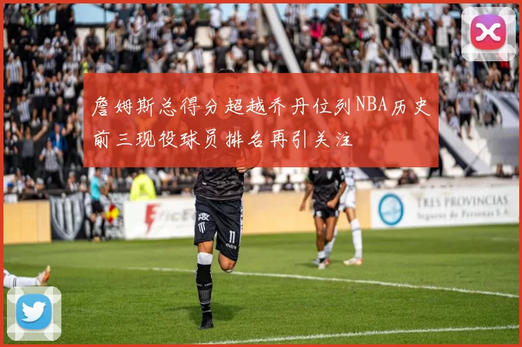 詹姆斯总得分超越乔丹位列NBA历史前三现役球员排名再引关注
