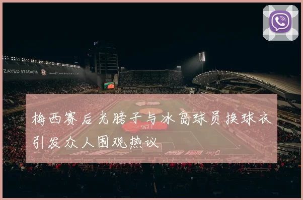 梅西赛后光膀子与冰岛球员换球衣引发众人围观热议
