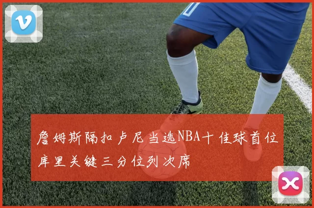 詹姆斯隔扣卢尼当选NBA十佳球首位库里关键三分位列次席