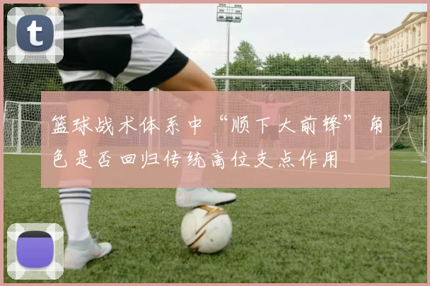 篮球战术体系中“顺下大前锋”角色是否回归传统高位支点作用