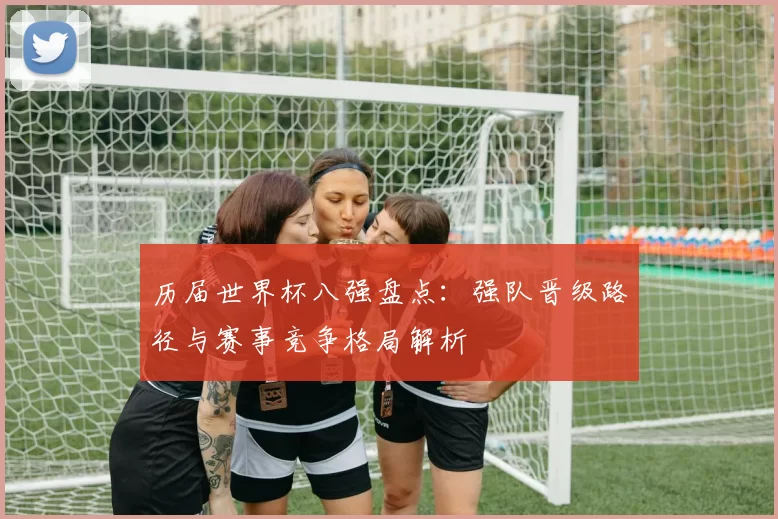 历届世界杯八强盘点:强队晋级路径与赛事竞争格局解析