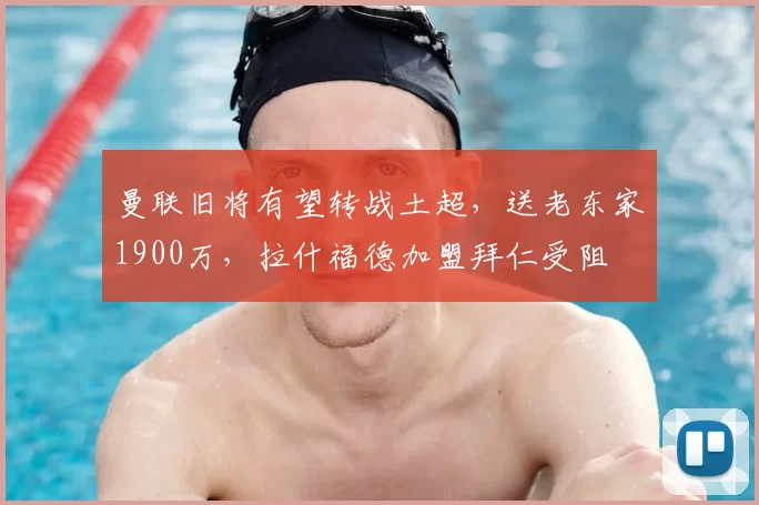 曼联旧将有望转战土超,送老东家1900万,拉什福德加盟拜仁受阻